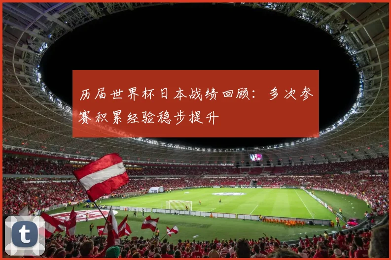 历届世界杯日本战绩回顾：多次参赛积累经验稳步提升
