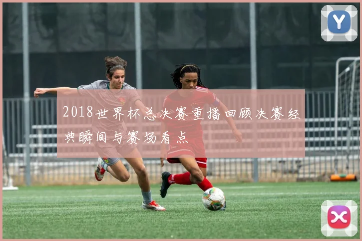 2018世界杯总决赛重播回顾决赛经典瞬间与赛场看点