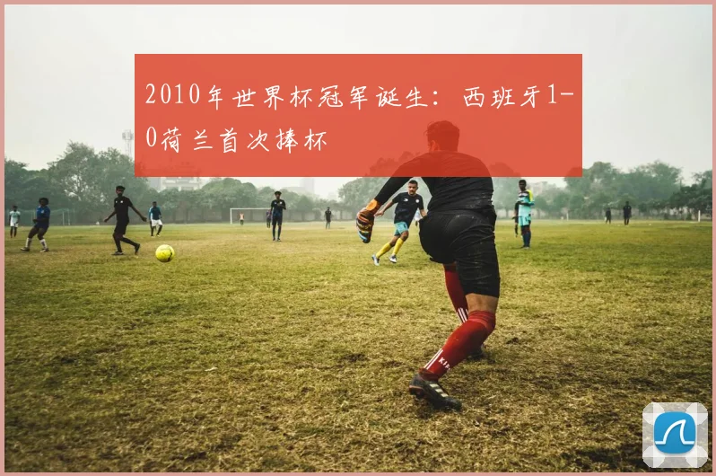 2010年世界杯冠军诞生：西班牙1-0荷兰首次捧杯