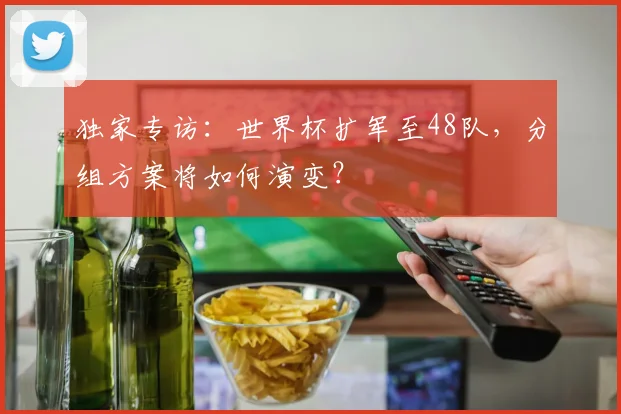 独家专访:世界杯扩军至48队,分组方案将如何演变?