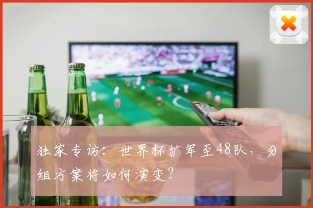 独家专访：世界杯扩军至48队，分组方案将如何演变？