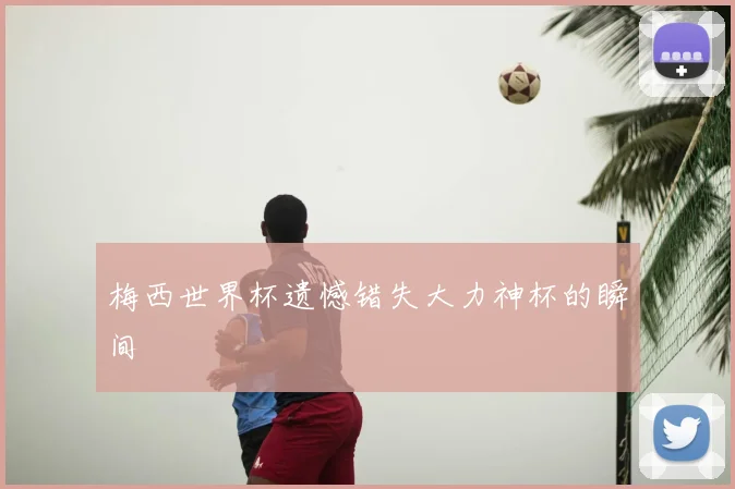 梅西世界杯遗憾错失大力神杯的瞬间