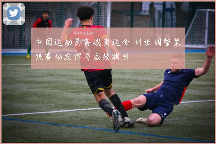 中国运动员备战奥运会 训练调整聚焦赛场发挥与成绩提升