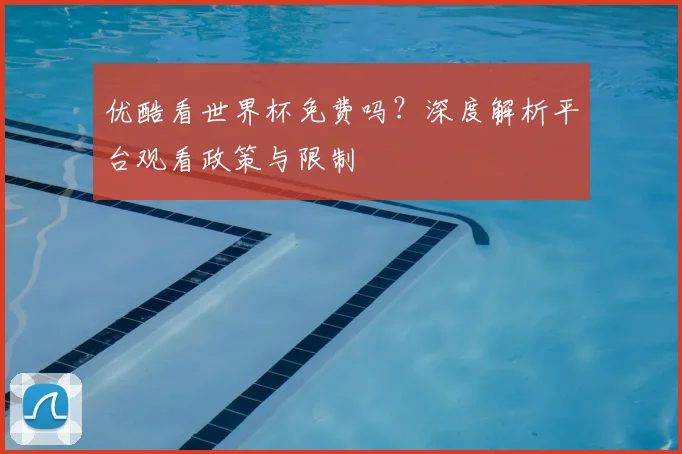 优酷看世界杯免费吗？深度解析平台观看政策与限制