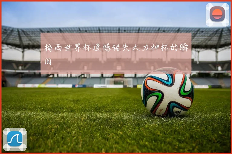 梅西世界杯遗憾错失大力神杯的瞬间