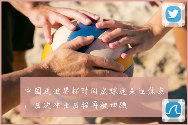 中国进世界杯时间成球迷关注焦点,历次冲击历程再被回顾