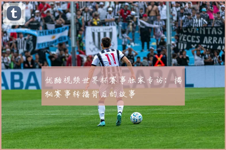 优酷视频世界杯赛事独家专访:揭秘赛事转播背后的故事