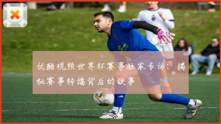 优酷视频世界杯赛事独家专访：揭秘赛事转播背后的故事
