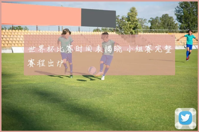 世界杯比赛时间表揭晓 小组赛完整赛程出炉