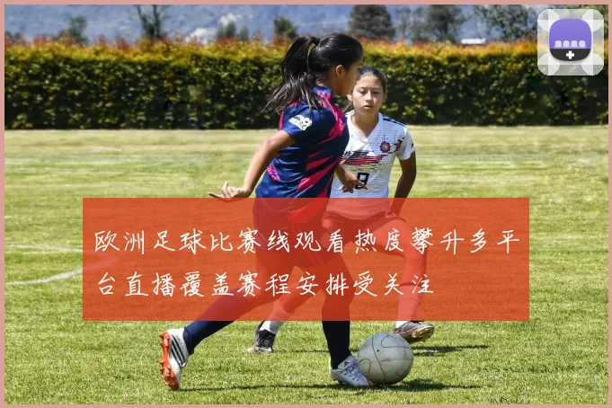 欧洲足球比赛线观看热度攀升多平台直播覆盖赛程安排受关注