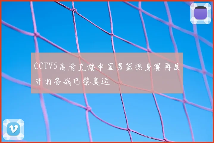 CCTV5高清直播中国男篮热身赛再度开打备战巴黎奥运