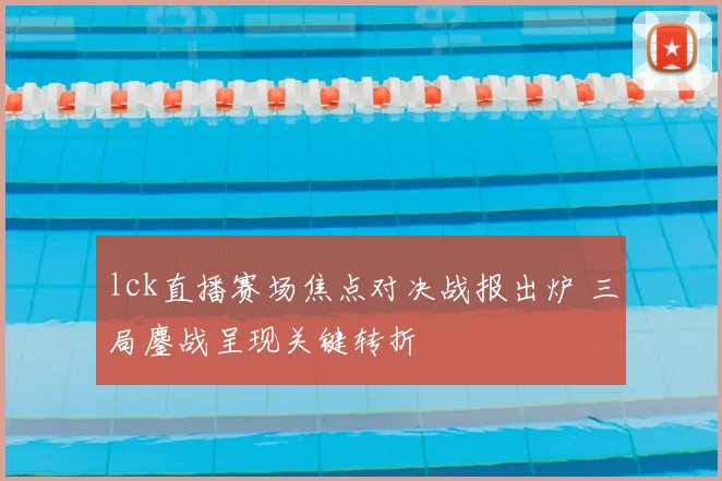 lck直播赛场焦点对决战报出炉 三局鏖战呈现关键转折