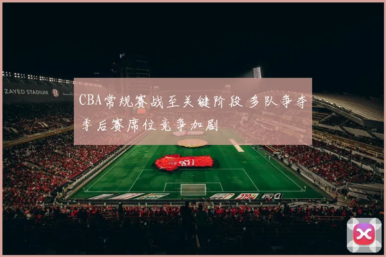 CBA常规赛战至关键阶段 多队争夺季后赛席位竞争加剧