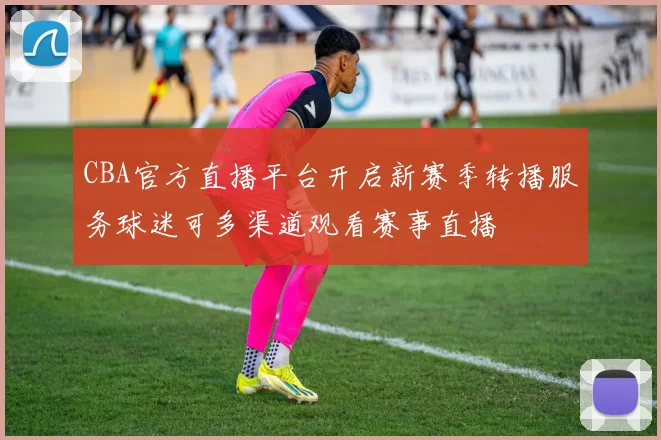 CBA官方直播平台开启新赛季转播服务球迷可多渠道观看赛事直播