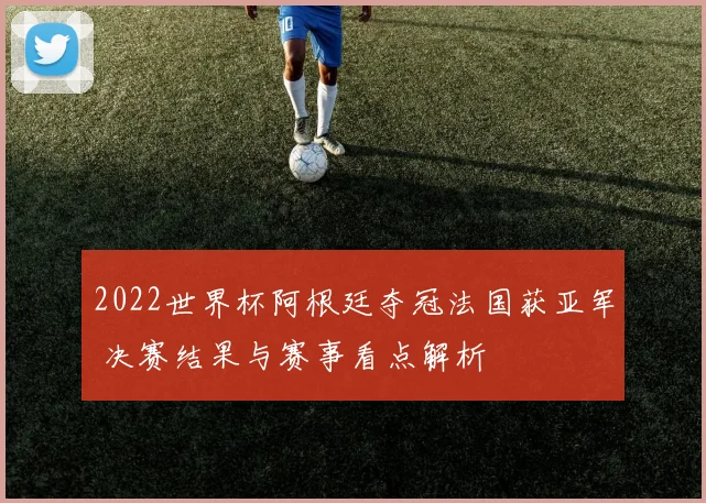 2022世界杯阿根廷夺冠法国获亚军 决赛结果与赛事看点解析