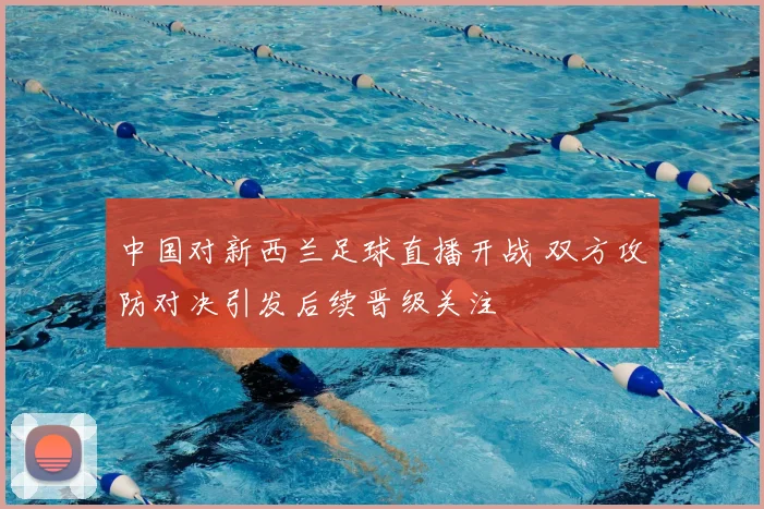 中国对新西兰足球直播开战 双方攻防对决引发后续晋级关注
