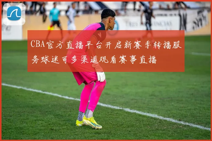 CBA官方直播平台开启新赛季转播服务球迷可多渠道观看赛事直播