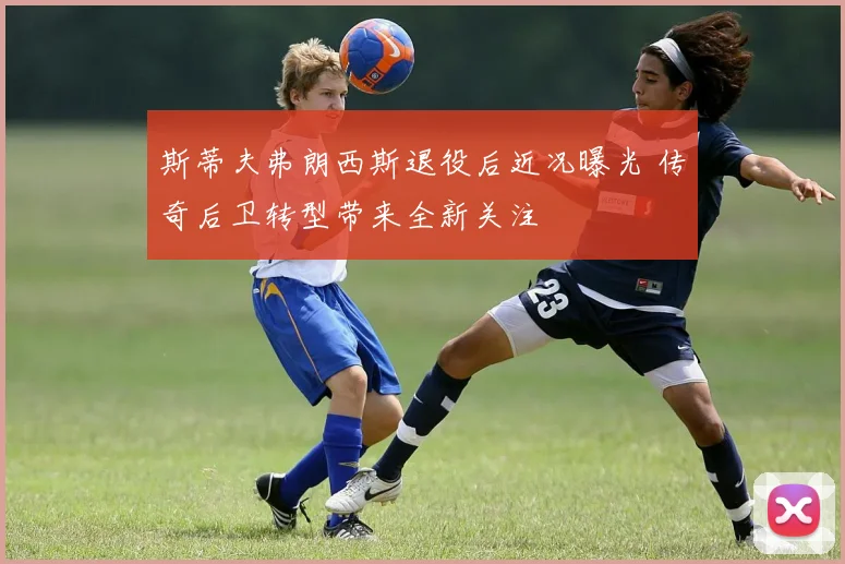 斯蒂夫弗朗西斯退役后近况曝光 传奇后卫转型带来全新关注