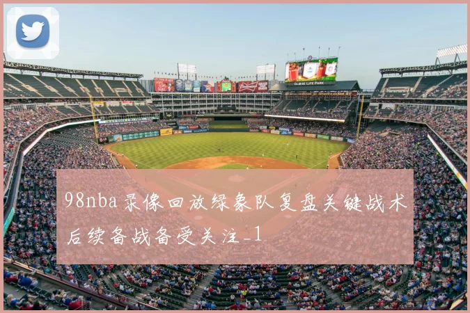 98nba录像回放绿象队复盘关键战术后续备战备受关注_1