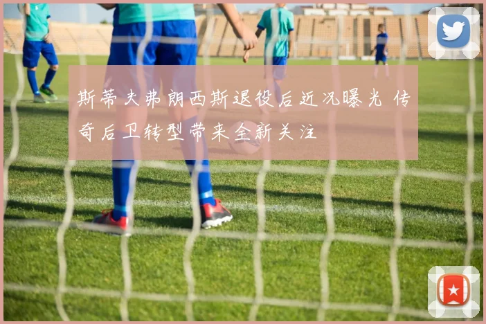 斯蒂夫弗朗西斯退役后近况曝光 传奇后卫转型带来全新关注