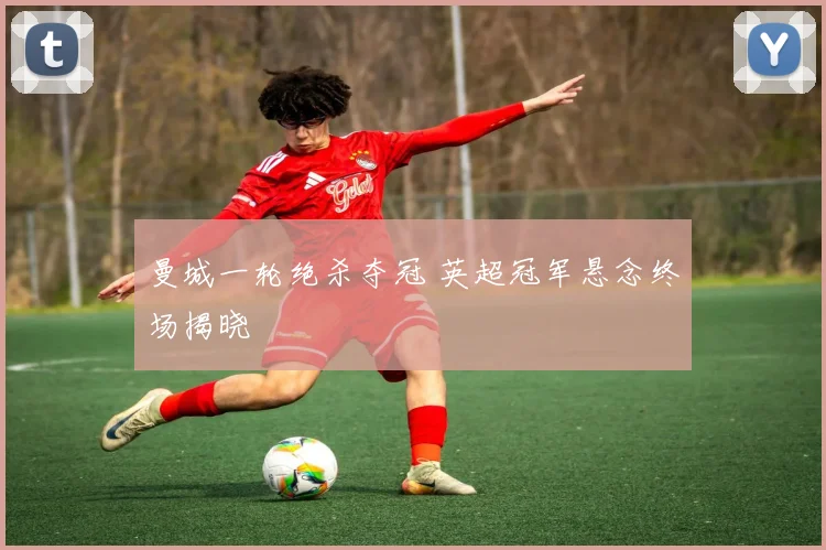 曼城一轮绝杀夺冠 英超冠军悬念终场揭晓