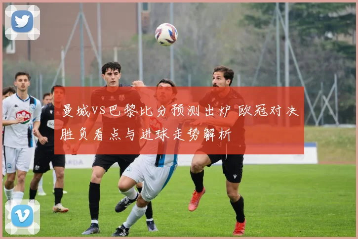 曼城vs巴黎比分预测出炉 欧冠对决胜负看点与进球走势解析