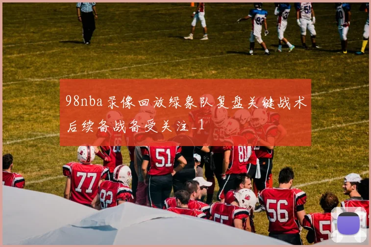 98nba录像回放绿象队复盘关键战术后续备战备受关注_1