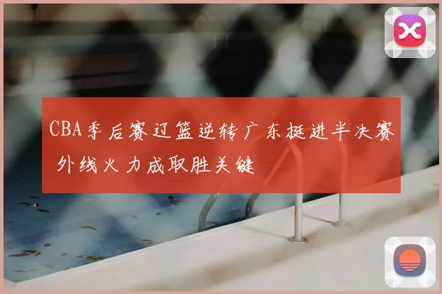 CBA季后赛辽篮逆转广东挺进半决赛 外线火力成取胜关键