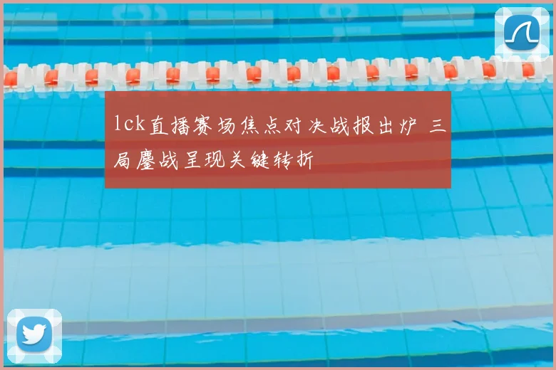 lck直播赛场焦点对决战报出炉 三局鏖战呈现关键转折