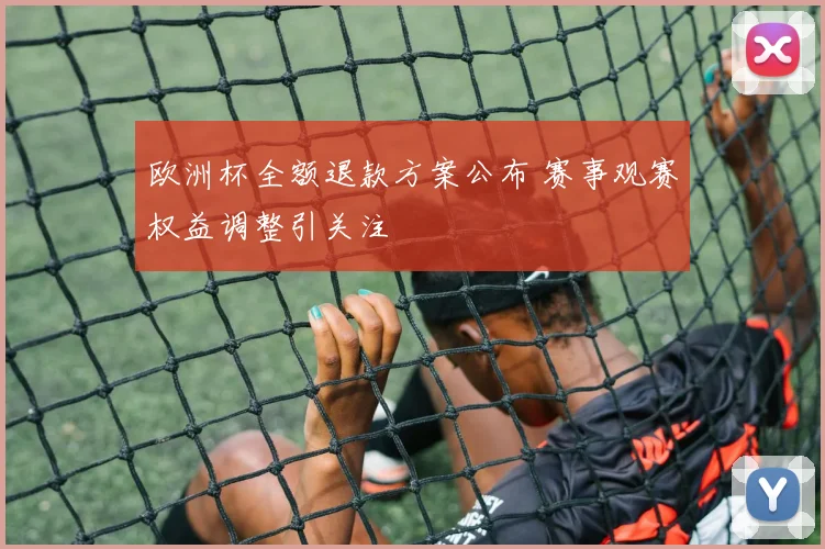 欧洲杯全额退款方案公布 赛事观赛权益调整引关注