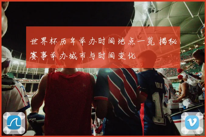 世界杯历年举办时间地点一览 揭秘赛事举办城市与时间变化